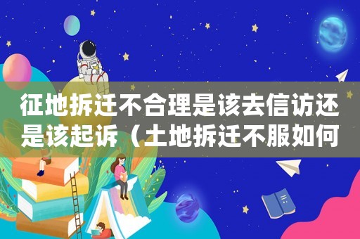 征地拆迁不合理是该去 *** 还是该起诉（土地拆迁不服如何申诉？）