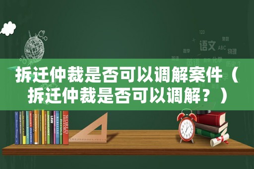 拆迁仲裁是否可以调解案件(拆迁仲裁是否可以调解?) 拆迁仲裁是否可以调解案件(拆迁仲裁是否可以调解?)