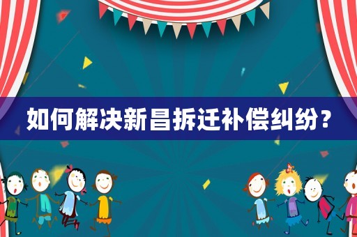 如何解决新昌拆迁补偿纠纷？