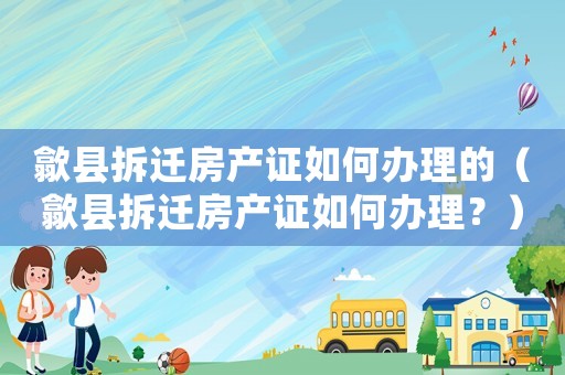 歙县拆迁房产证如何办理的（歙县拆迁房产证如何办理？）