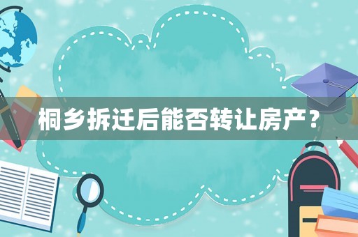 桐乡拆迁后能否转让房产? 桐乡拆迁后能否转让房产?