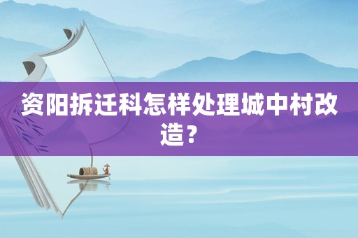 资阳拆迁科怎样处理城中村改造? 资阳拆迁科怎样处理城中村改造?