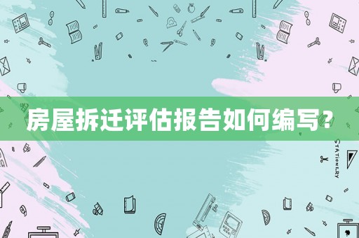 房屋拆迁评估报告如何编写? 房屋拆迁评估报告如何编写?