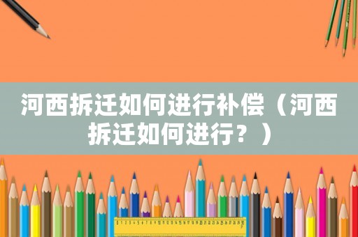 河西拆迁如何进行补偿（河西拆迁如何进行？）