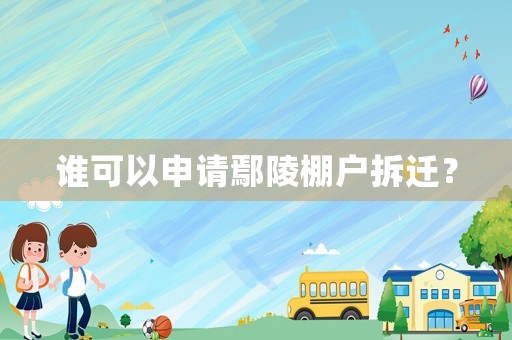 谁可以申请鄢陵棚户拆迁? 谁可以申请鄢陵棚户拆迁?