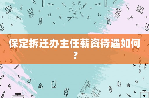 保定拆迁办主任薪资待遇如何? 保定拆迁办主任薪资待遇如何?