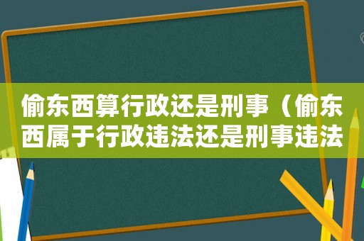偷东西算行政还是刑事(偷东西属于行政违法还是刑事违法) 偷东西算行政还是刑事(偷东西属于行政违法还是刑事违法)