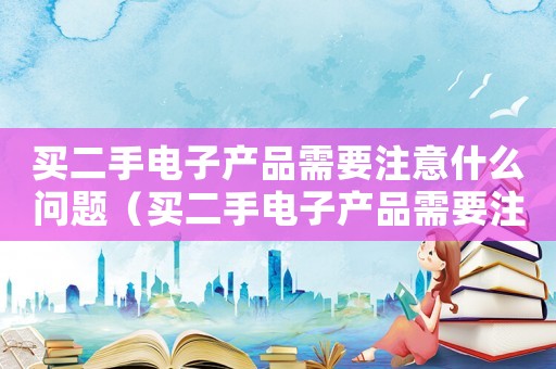 买二手电子产品需要注意什么问题(买二手电子产品需要注意什么) 买二手电子产品需要注意什么问题(买二手电子产品需要注意什么)