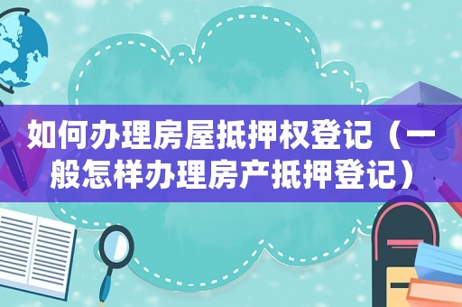 如何办理房屋抵押权登记（一般怎样办理房产抵押登记）