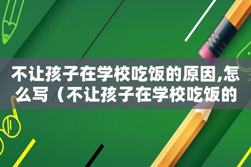 不让孩子在学校吃饭的原因,怎么写(不让孩子在学校吃饭的原因,怎么写) 不让孩子在学校吃饭的原因,怎么写(不让孩子在学校吃饭的原因,怎么写)