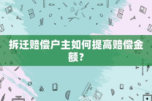 拆迁赔偿户主如何提高赔偿金额? 拆迁赔偿户主如何提高赔偿金额?