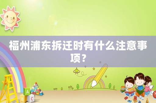 福州浦东拆迁时有什么注意事项? 福州浦东拆迁时有什么注意事项?