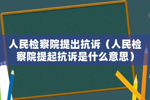 人民检察院提出抗诉(人民检察院提起抗诉是什么意思) 人民检察院提出抗诉(人民检察院提起抗诉是什么意思)