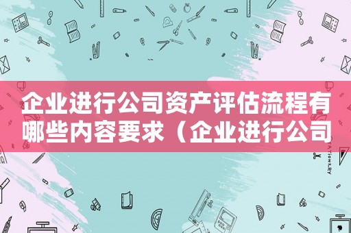 企业进行公司资产评估流程有哪些内容要求(企业进行公司资产评估流程有哪些内容) 企业进行公司资产评估流程有哪些内容要求(企业进行公司资产评估流程有哪些内容)