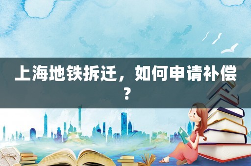 上海地铁拆迁,如何申请补偿? 上海地铁拆迁,如何申请补偿?