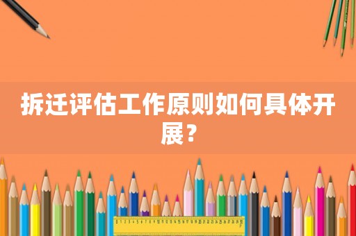 拆迁评估工作原则如何具体开展? 拆迁评估工作原则如何具体开展?