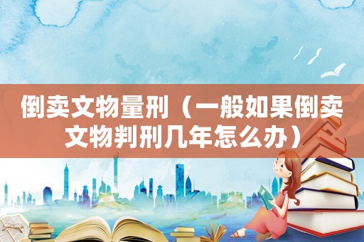 倒卖文物量刑（一般如果倒卖文物判刑几年怎么办）