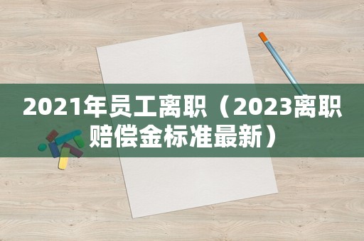 2021年员工离职(2023离职赔偿金标准最新) 2021年员工离职(2023离职赔偿金标准最新)