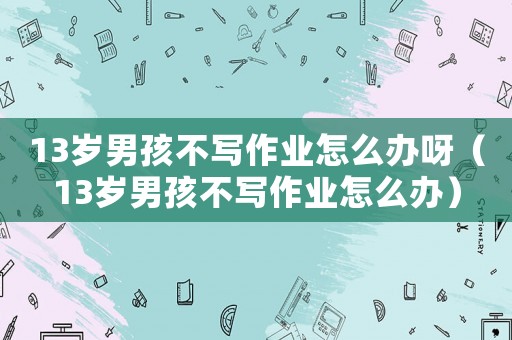 13岁男孩不写作业怎么办呀（13岁男孩不写作业怎么办）
