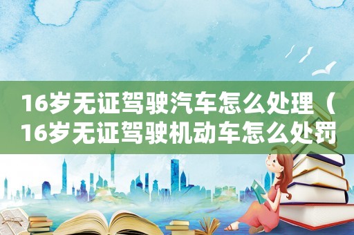 16岁无证驾驶汽车怎么处理(16岁无证驾驶机动车怎么处罚) 16岁无证驾驶汽车怎么处理(16岁无证驾驶机动车怎么处罚)