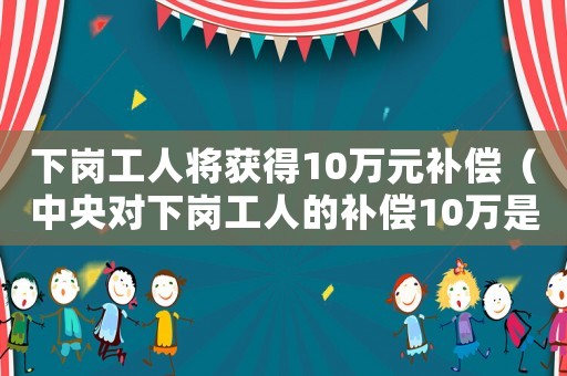下岗工人将获得10万元补偿(中央对下岗工人的补偿10万是多少钱) 下岗工人将获得10万元补偿(中央对下岗工人的补偿10万是多少钱)