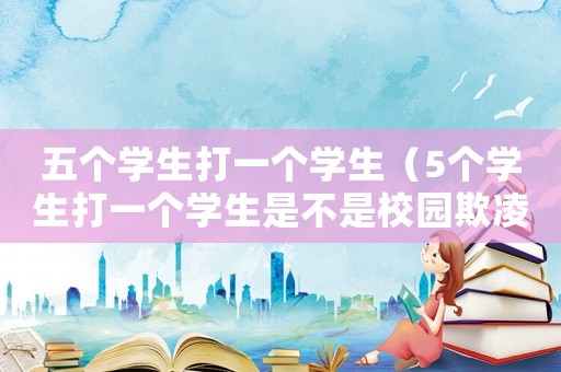 五个学生打一个学生(5个学生打一个学生是不是校园欺凌) 五个学生打一个学生(5个学生打一个学生是不是校园欺凌)