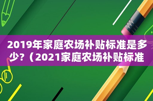 2019年家庭农场补贴标准是多少?(2021家庭农场补贴标准一览表) 2019年家庭农场补贴标准是多少?(2021家庭农场补贴标准一览表)