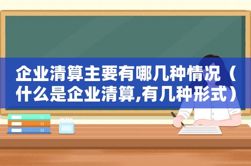 企业清算主要有哪几种情况(什么是企业清算,有几种形式) 企业清算主要有哪几种情况(什么是企业清算,有几种形式)