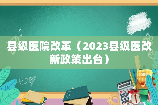 县级医院改革（2023县级医改新政策出台）