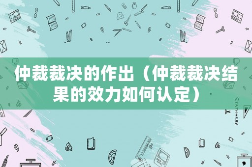 仲裁裁决的作出(仲裁裁决结果的效力如何认定) 仲裁裁决的作出(仲裁裁决结果的效力如何认定)