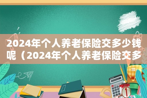 2024年个人养老保险交多少钱呢(2024年个人养老保险交多少钱) 2024年个人养老保险交多少钱呢(2024年个人养老保险交多少钱)