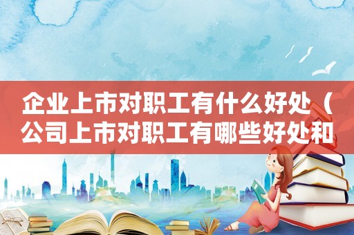 企业上市对职工有什么好处(公司上市对职工有哪些好处和坏处) 企业上市对职工有什么好处(公司上市对职工有哪些好处和坏处)