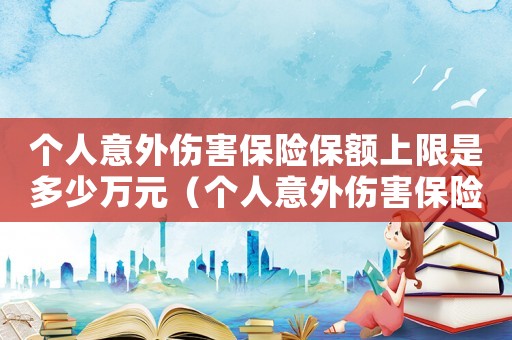 个人意外伤害保险保额上限是多少万元（个人意外伤害保险保额上限是多少万）
