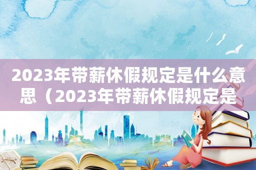 2023年带薪休假规定是什么意思（2023年带薪休假规定是什么）