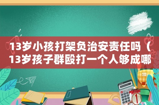 13岁小孩打架负治安责任吗(13岁孩子群殴打一个人够成哪条法律) 13岁小孩打架负治安责任吗(13岁孩子群殴打一个人够成哪条法律)