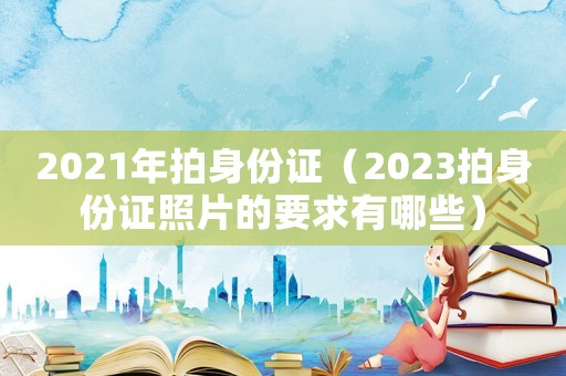 2021年拍身份证(2023拍身份证照片的要求有哪些) 2021年拍身份证(2023拍身份证照片的要求有哪些)