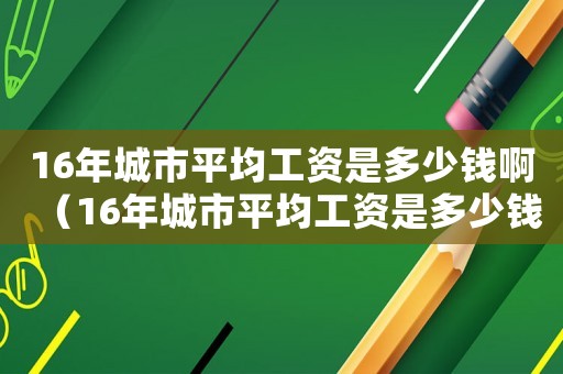 16年城市平均工资是多少钱啊(16年城市平均工资是多少钱) 16年城市平均工资是多少钱啊(16年城市平均工资是多少钱)