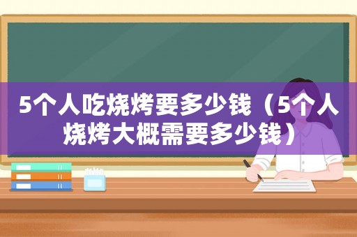 5个人吃烧烤要多少钱(5个人烧烤大概需要多少钱) 5个人吃烧烤要多少钱(5个人烧烤大概需要多少钱)
