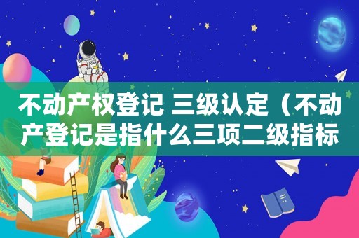 不动产权登记 三级认定(不动产登记是指什么三项二级指标) 不动产权登记 三级认定(不动产登记是指什么三项二级指标)