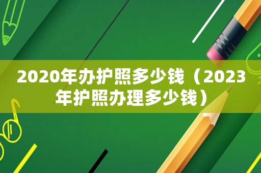 2020年办护照多少钱(2023年护照办理多少钱) 2020年办护照多少钱(2023年护照办理多少钱)