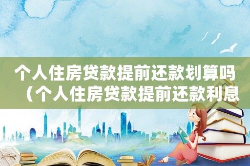 个人住房贷款提前还款划算吗(个人住房贷款提前还款利息怎么算) 个人住房贷款提前还款划算吗(个人住房贷款提前还款利息怎么算)