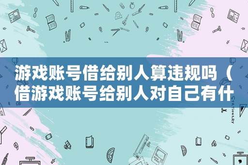 游戏账号借给别人算违规吗(借游戏账号给别人对自己有什么影响) 游戏账号借给别人算违规吗(借游戏账号给别人对自己有什么影响)