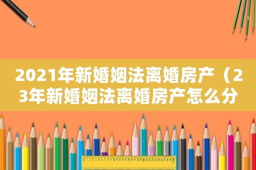 2021年新婚姻法离婚房产(23年新婚姻法离婚房产怎么分割) 2021年新婚姻法离婚房产(23年新婚姻法离婚房产怎么分割)