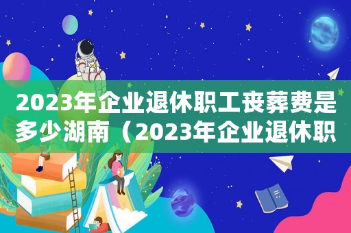 2023年企业退休职工丧葬费是多少湖南（2023年企业退休职工丧葬费是多少）