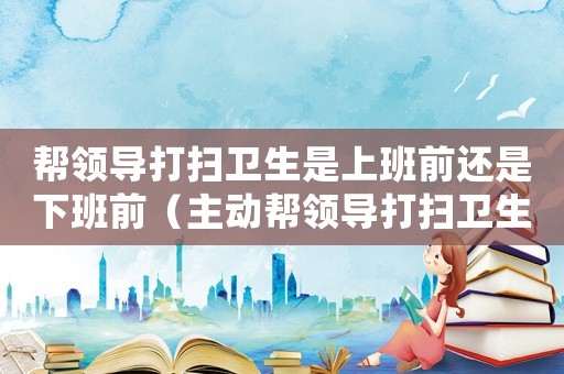 帮领导打扫卫生是上班前还是下班前(主动帮领导打扫卫生,领导怎么看?) 帮领导打扫卫生是上班前还是下班前(主动帮领导打扫卫生,领导怎么看?)