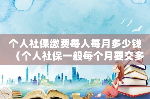 个人社保缴费每人每月多少钱(个人社保一般每个月要交多少钱费用) 个人社保缴费每人每月多少钱(个人社保一般每个月要交多少钱费用)