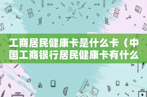工商居民健康卡是什么卡(中国工商银行居民健康卡有什么用) 工商居民健康卡是什么卡(中国工商银行居民健康卡有什么用)