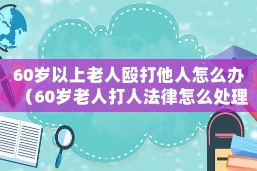 60岁以上老人殴打他人怎么办(60岁老人打人法律怎么处理) 60岁以上老人殴打他人怎么办(60岁老人打人法律怎么处理)