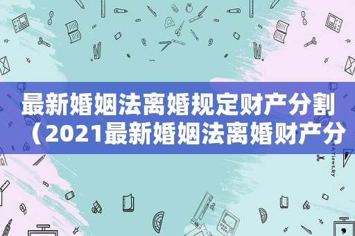 最新婚姻法离婚规定财产分割(2021最新婚姻法离婚财产分割) 最新婚姻法离婚规定财产分割(2021最新婚姻法离婚财产分割)