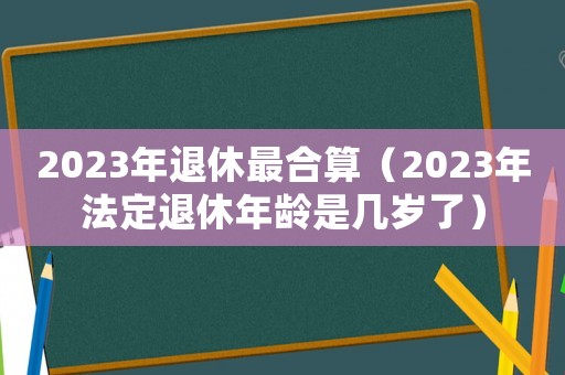2023年退休最合算(2023年法定退休年龄是几岁了) 2023年退休最合算(2023年法定退休年龄是几岁了)